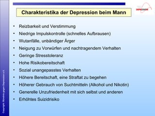 Copyright:BündnisgegenDepressione.V.
Charakteristika der Depression beim Mann
• Reizbarkeit und Verstimmung
• Niedrige Impulskontrolle (schnelles Aufbrausen)
• Wutanfälle, unbändiger Ärger
• Neigung zu Vorwürfen und nachtragendem Verhalten
• Geringe Stresstoleranz
• Hohe Risikobereitschaft
• Sozial unangepasstes Verhalten
• Höhere Bereitschaft, eine Straftat zu begehen
• Höherer Gebrauch von Suchtmitteln (Alkohol und Nikotin)
• Generelle Unzufriedenheit mit sich selbst und anderen
• Erhöhtes Suizidrisiko
 