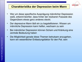 Copyright:BündnisgegenDepressione.V.
Charakteristika der Depression beim Mann
• Wer um diese spezifische Ausprägung männlicher Depression
weiß, erkennt leichter, dass hinter der reizbaren Fassade des
Gegenübers etwas ganz anderes steckt.
• Der depressive Mann lädt ein zu bagatellisieren. Wissen um
männliche Depression kann helfen, wachsam zu sein
• Bei männlicher Depression können Scham und Kränkung eine
zentrale Bedeutung haben
• Die Möglichkeit gerade diese Themen behutsam anzugehen,
kann ein wesentlicher Entlastungsfaktor für den Pat. sein
 