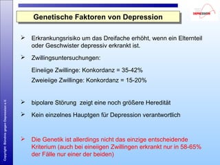 Copyright:BündnisgegenDepressione.V.
Genetische Faktoren von DepressionGenetische Faktoren von Depression
 Erkrankungsrisiko um das Dreifache erhöht, wenn ein Elternteil
oder Geschwister depressiv erkrankt ist.
 Zwillingsuntersuchungen:
Eineiige Zwillinge: Konkordanz = 35-42%
Zweieiige Zwillinge: Konkordanz = 15-20%
 bipolare Störung zeigt eine noch größere Heredität
 Kein einzelnes Hauptgen für Depression verantwortlich
 Die Genetik ist allerdings nicht das einzige entscheidende
Kriterium (auch bei eineiigen Zwillingen erkrankt nur in 58-65%
der Fälle nur einer der beiden)
 
