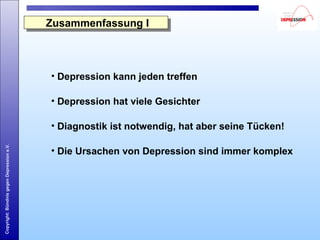 Copyright:BündnisgegenDepressione.V.
Zusammenfassung IZusammenfassung I
• Depression kann jeden treffen
• Depression hat viele Gesichter
• Diagnostik ist notwendig, hat aber seine Tücken!
• Die Ursachen von Depression sind immer komplex
 