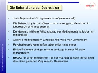 Copyright:BündnisgegenDepressione.V.
Die Behandlung der DepressionDie Behandlung der Depression
• Jede Depression hört irgendwann auf (aber wann?)
• Die Behandlung ist oft mühsam und anstrengend; Menschen in
Depression sind anstrengend!
• Der durchschnittliche Wirkungsgrad der Medikamente ist leider nur
mittelmäßig
• welches Medikament im Einzelfall hilft, weiß man vorher nicht
• Psychotherapie kann helfen, aber leider nicht immer
• Einige Patienten sind gar nicht in der Lage in einer PT aktiv
mitzuarbeiten
• ERGO: für einen erheblichen Teil der Pat. gibt es noch immer nicht
den einen goldenen Weg aus der Depression
 
