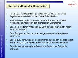 Copyright:BündnisgegenDepressione.V.
Die Behandlung der DepressionDie Behandlung der Depression
• Rund 50% der Patienten kann man mit Medikamenten und
Psychotherapie relativ schnell und effizient helfen
• Innerhalb von 2-4 Monaten wird eine Vollremission erreicht
(vollständiges Abklingen der depressiven Symptome)
• Bei einem weiteren Anteil von 20-30% erreicht man relativ rasch
eine Teilremission
• Dem Pat. geht es besser, aber einige depressive Symptome
persitieren
• Bei 10-20% der Erkrankten erreicht man auch nach monatelanger
Behandlung so gut wie keine Besserung (Therapieresistenz)
• Gerade hier ist besondere Geduld von Seiten der Behandler
notwendig
 