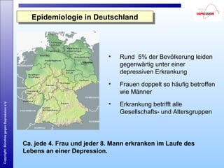 Copyright:BündnisgegenDepressione.V.
Epidemiologie in DeutschlandEpidemiologie in Deutschland
• Rund 5% der Bevölkerung leiden
gegenwärtig unter einer
depressiven Erkrankung
• Frauen doppelt so häufig betroffen
wie Männer
• Erkrankung betrifft alle
Gesellschafts- und Altersgruppen
Ca. jede 4. Frau und jeder 8. Mann erkranken im Laufe des
Lebens an einer Depression.
ca.
5%
 
