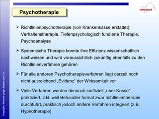 Copyright:BündnisgegenDepressione.V.
 Richtlinienpsychotherapie (von Krankenkasse erstattet):
Verhaltenstherapie, Tiefenpsychologisch fundierte Therapie,
Psychoanalyse
 Systemische Therapie konnte ihre Effizienz wissenschaftlich
nachweisen und wird voraussichtlich zukünftig ebenfalls zu den
Richtlinienverfahren gehören
 Für alle anderen Psychotherapieverfahren liegt derzeit noch
nicht ausreichend „Evidenz“ der Wirksamkeit vor
 Viele Verfahren werden dennoch inoffiziell „über Kasse“
praktiziert, z.B. weil Behandler formal zwar richtlinientherapie
durchführt, praktisch jedoch andere Verfahren integriert (z.B.
Hypnotherapie)
PsychotherapiePsychotherapie
 