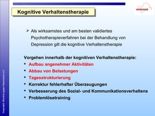 Copyright:BündnisgegenDepressione.V.
 Als wirksamstes und am besten validiertes
Psychotherapieverfahren bei der Behandlung von
Depression gilt die kognitive Verhaltenstherapie
Kognitive VerhaltenstherapieKognitive Verhaltenstherapie
Vorgehen innerhalb der kognitiven Verhaltenstherapie:
 Aufbau angenehmer Aktivitäten
 Abbau von Belastungen
 Tagesstrukturierung
 Korrektur fehlerhafter Überzeugungen
 Verbesserung des Sozial- und Kommunikationsverhaltens
 Problemlösetraining
 