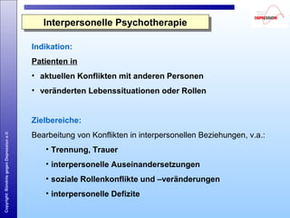 Copyright:BündnisgegenDepressione.V.
Indikation:
Patienten in
• aktuellen Konflikten mit anderen Personen
• veränderten Lebenssituationen oder Rollen
Zielbereiche:
Bearbeitung von Konflikten in interpersonellen Beziehungen, v.a.:
• Trennung, Trauer
• interpersonelle Auseinandersetzungen
• soziale Rollenkonflikte und –veränderungen
• interpersonelle Defizite
Interpersonelle PsychotherapieInterpersonelle Psychotherapie
 