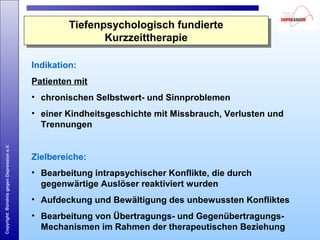 Copyright:BündnisgegenDepressione.V.
Indikation:
Patienten mit
• chronischen Selbstwert- und Sinnproblemen
• einer Kindheitsgeschichte mit Missbrauch, Verlusten und
Trennungen
Zielbereiche:
• Bearbeitung intrapsychischer Konflikte, die durch
gegenwärtige Auslöser reaktiviert wurden
• Aufdeckung und Bewältigung des unbewussten Konfliktes
• Bearbeitung von Übertragungs- und Gegenübertragungs-
Mechanismen im Rahmen der therapeutischen Beziehung
Tiefenpsychologisch fundierte
Kurzzeittherapie
Tiefenpsychologisch fundierte
Kurzzeittherapie
 