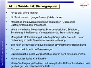 Copyright:BündnisgegenDepressione.V.
Akute Suizidalität: RisikogruppenAkute Suizidalität: Risikogruppen
• für Suizid: ältere Männer
• für Suizidversuch: junge Frauen (14-24 Jahre)
• Menschen mit psychiatrischen Erkrankungen (Depression
Suchterkrankungen, Psychosen)
• akute krisenhafte Ereignisse (z.B. Arbeitslosigkeit, Schulden,
Scheidung, Inhaftierung, Verlusterlebnisse, Traumatisierung)
• Mangelnde Unterstützung durch Angehörige oder Freunde. Keine
Einbindung in feste Strukturen, soziale Isolierung
• Zeit nach der Entlassung aus stationär psychiatrischer Behandlung
• Chronische körperliche Erkrankungen
• Suizidversuche in der Vorgeschichte oder in der Familiegeschichte
• Hohe narzisstische Kränkbarkeit
• starke Verleugnungstendenz und mangelndes Hilfesuchverhalten („mir
geht es gut; ich brauche keine Hilfe..“)
 