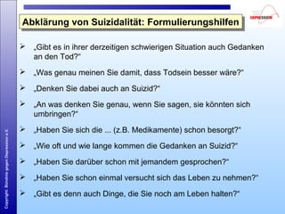 Copyright:BündnisgegenDepressione.V.
Abklärung von Suizidalität: FormulierungshilfenAbklärung von Suizidalität: Formulierungshilfen
 „Gibt es in ihrer derzeitigen schwierigen Situation auch Gedanken
an den Tod?“
 „Was genau meinen Sie damit, dass Todsein besser wäre?“
 „Denken Sie dabei auch an Suizid?“
 „An was denken Sie genau, wenn Sie sagen, sie könnten sich
umbringen?“
 „Haben Sie sich die ... (z.B. Medikamente) schon besorgt?“
 „Wie oft und wie lange kommen die Gedanken an Suizid?“
 „Haben Sie darüber schon mit jemandem gesprochen?“
 „Haben Sie schon einmal versucht sich das Leben zu nehmen?“
 „Gibt es denn auch Dinge, die Sie noch am Leben halten?“
 