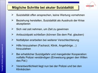 Copyright:BündnisgegenDepressione.V.
Mögliche Schritte bei akuter SuizidalitätMögliche Schritte bei akuter Suizidalität
 Suizidalität offen ansprechen, keine Wertung vornehmen
 Beziehung herstellen, Suizidalität als Ausdruck der Krise
akzeptieren
 Sich viel zeit nehmen, um Zeit zu gewinnen
 Antisuizidpakt schließen (können Sie dem Pat. glauben)
 Notfallplan erarbeiten bei weiterer Verschlechterung
 Hilfe hinzuziehen (Facharzt, Klinik, Angehörige…)
hinzuziehen
 Bei erheblicher Suizidgefahr und mangelnder Kooperation:
notfalls Polizei verständigen (Einweisung gegen den Willen
des Pat.)
 Verantwortlichkeit liegt nun bei der Polizei und bei den
Klinikärzten
 