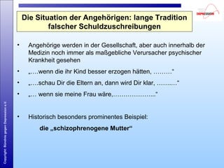 Copyright:BündnisgegenDepressione.V.
Die Situation der Angehörigen: lange Tradition
falscher Schuldzuschreibungen
• Angehörige werden in der Gesellschaft, aber auch innerhalb der
Medizin noch immer als maßgebliche Verursacher psychischer
Krankheit gesehen
• „….wenn die ihr Kind besser erzogen hätten, ………“
• „….schau Dir die Eltern an, dann wird Dir klar, …….…“
• „… wenn sie meine Frau wäre,………………...“
• Historisch besonders prominentes Beispiel:
die „schizophrenogene Mutter“
 
