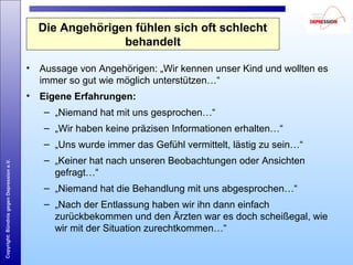Copyright:BündnisgegenDepressione.V.
Die Angehörigen fühlen sich oft schlecht
behandelt
• Aussage von Angehörigen: „Wir kennen unser Kind und wollten es
immer so gut wie möglich unterstützen…“
• Eigene Erfahrungen:
– „Niemand hat mit uns gesprochen…“
– „Wir haben keine präzisen Informationen erhalten…“
– „Uns wurde immer das Gefühl vermittelt, lästig zu sein…“
– „Keiner hat nach unseren Beobachtungen oder Ansichten
gefragt…“
– „Niemand hat die Behandlung mit uns abgesprochen…“
– „Nach der Entlassung haben wir ihn dann einfach
zurückbekommen und den Ärzten war es doch scheißegal, wie
wir mit der Situation zurechtkommen…“
 