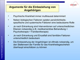 Copyright:BündnisgegenDepressione.V.
Argumente für die Einbeziehung von
Angehörigen
• Psychische Krankheit immer multikausal determiniert
• Neben biologischen Faktoren spielen persönlichkeits-
spezifische und systemische Faktoren eine bedeutsame Rolle
• Je nach Erkrankung sind Interventionen auf unterschiedlichen
Ebenen notwendig (z.B. medikamentöse Behandlung +
Psychotherapie + Familientherapie)
• Je nach Erkrankung und Einzelfall sind familiäre Faktoren
unterschiedlich bedeutsam
• Die Einbeziehung der Angehörigen ist oftmals notwendig, um
den Stellenwert der Familie für das Krankheitsgeschehen
überhaupt einschätzen zu können
 