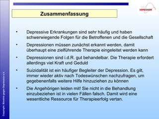 Copyright:BündnisgegenDepressione.V.
Zusammenfassung
• Depressive Erkrankungen sind sehr häufig und haben
schwerwiegende Folgen für die Betroffenen und die Gesellschaft
• Depressionen müssen zunächst erkannt werden, damit
überhaupt eine zielführende Therapie eingeleitet werden kann
• Depressionen sind i.d.R. gut behandelbar. Die Therapie erfordert
allerdings viel Kraft und Geduld
• Suizidalität ist ein häufiger Begleiter der Depression. Es gilt,
immer wieder aktiv nach Todeswünschen nachzufragen, um
gegebenenfalls weitere Hilfe hinzuziehen zu können
• Die Angehörigen leiden mit! Sie nicht in die Behandlung
einzubeziehen ist in vielen Fällen falsch. Damit wird eine
wesentliche Ressource für Therapieerfolg vertan.
 