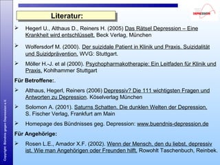 Copyright:BündnisgegenDepressione.V.
Literatur:Literatur:
 Hegerl U., Althaus D., Reiners H. (2005) Das Rätsel Depression – Eine
Krankheit wird entschlüsselt. Beck Verlag, München
 Wolfersdorf M. (2000). Der suizidale Patient in Klinik und Praxis. Suizidalität
und Suizidprävention. WVG: Stuttgart.
 Möller H.-J. et al (2000). Psychopharmakotherapie: Ein Leitfaden für Klinik und
Praxis. Kohlhammer Stuttgart
Für Betroffene:.
 Althaus, Hegerl, Reiners (2006) Depressiv? Die 111 wichtigsten Fragen und
Antworten zu Depression. Köselverlag München
 Solomon A. (2001). Saturns Schatten. Die dunklen Welten der Depression.
S. Fischer Verlag, Frankfurt am Main
 Homepage des Bündnisses geg. Depression: www.buendnis-depression.de
Für Angehörige:
 Rosen L.E., Amador X.F. (2002). Wenn der Mensch, den du liebst, depressiv
ist. Wie man Angehörigen oder Freunden hilft. Rowohlt Taschenbuch, Reinbek.
 