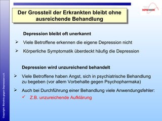 Copyright:BündnisgegenDepressione.V.
Der Grossteil der Erkrankten bleibt ohne
ausreichende Behandlung
Der Grossteil der Erkrankten bleibt ohne
ausreichende Behandlung
Depression wird unzureichend behandelt
 Viele Betroffene haben Angst, sich in psychiatrische Behandlung
zu begeben (vor allem Vorbehalte gegen Psychopharmaka)
 Auch bei Durchführung einer Behandlung viele Anwendungsfehler:
 Z.B. unzureichende Aufklärung
Depression bleibt oft unerkannt
 Viele Betroffene erkennen die eigene Depression nicht
 Körperliche Symptomatik überdeckt häufig die Depression
 