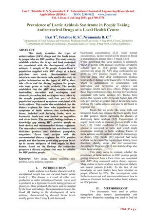 Usai T, Tshalibe R. S, Nyamunda B. C / International Journal of Engineering Research and
Applications (IJERA) ISSN: 2248-9622 www.ijera.com
Vol. 3, Issue 4, Jul-Aug 2013, pp.1768-1771
1768 | P a g e
Prevalence of Lactic Acidosis Syndrome in People Taking
Antiretroviral Drugs at a Local Health Centre
Usai T1
, Tshalibe R. S.1
, Nyamunda B. C.2
1
(Department of Food Science and Nutrition, Midlands State University, P Bag 9055, Gweru, Zimbabwe
2
(Department of Chemical Technology, Midlands State University, P Bag 9055, Gweru, Zimbabwe
ABSTRACT
This study examines the types of
antiretrovirus (ARV) drugs and the foods taken
by people who are HIV positive. The study aims to
establish whether the drugs and food consumed
are associated with the development of lactic
acidosis. A sample of 20 people drawn from a
population supplied with ARV drugs at a local
polyclinic was used. Questionnaires and
interviews were the main tools used in the study to
gather information on the types of ARVs, their
side effects and the dietary regimen for people
who were prone to lactic acidosis. The results
established that the ARV drug combinations of
lamivudine, stavudine and nevirapine and
ritonavir, stavudine and nevirapine were taken by
the sample population, and that part of this
population experienced symptoms associated with
lactic acidosis. The results also established that the
dietary regimen for those who experienced the
symptoms of lactic acidosis was carbohydrate
dense, included acid forming foods, such as
fermented foods and was limited on vegetables
and citrus fruits. The research findings indicate a
knowledge gap among HIV positive people on
food choices and recommended dietary regimens.
The researcher recommends that nutritionists and
dieticians produce and distribute pamphlets,
magazines, flyers and recipes with the
recommended dietary regimen for HIV positive
people and that income generating projects be set
up to ensure adequacy of food supply in their
homes. Based on the findings the researcher
proposes a dietary regimen that may be suitable
for HIV positive people.
Keywords: ARV drugs, dietary regimen, HIV
positive, lactic acidosis, regimen.
I. INTRODUCTION
Lactic acidosis is a disease characterized by
unexplained weight loss and elevated blood lactate
levels [1]. This disease is a result of either over
production or under utilization of lactate. Lactic acid
is produced as a byproduct in cells during process of
glycolysis. Once produced, the lactic acid is excreted
by the liver and kidneys. Its accumulation lowers the
blood pH leading to the development of lactic
acidosis, characterized by elevated lactate levels
usually greater than 5 meq/ L and decreased
bicarbonate concentrations [2,3]. Under normal
circumstances, lactate should not be present in blood
at concentrations greater than 1.5 meq/L [4,5].
It was established that lactic acidosis is commonly
found in people with diseases involving circulatory
collapse and in HIV people taking specific
antiretroviral drugs [6]. ARV drug combinations are
given to HIV positive people to prolong life.
However some ARV drug combinations produce
toxic acids or damage cells/leucocytes [7]. Stavudine,
which is administered in combination with
lamivudine and nevirapine or ritonavir and
nevirapine exhibit such toxic effects. People taking
these drug combinations may develop liver problems
associated with lactic acidosis [2]. Studies have
shown that women with CD4 count higher than 250
cells per mm3
are at greater risk of developing lactic
acidosis [7]. Lactic acidosis can also be attributed to
improper diet.
Foods that are acidic like some fruits and
fermented foods may increase the blood acidity level
in HIV positive people increasing the chances of
developing lactic acidosis [8,9]. Consumption of
sugary foods tends to increase glucose levels in the
body [10]. Under conditions of hypoxia, excess
glucose is converted to lactic acid which might
accumulate resulting in lactic acidosis. Causes of
lactic acidosis can be medical, related to immunology
or dietary [11]. Doyle [12] reported that lactic
acidosis can be caused by organs (liver kidney, liver)
disorders, obesity, stress, fear and malnutrition.
According to Hopewood [13], anti diabetic drugs also
cause lactic acidosis.
This study seeks to evaluate whether the
prevalence of lactic acidosis in HIV positive people
getting treatment from a local clinic was associated
with ARV drug consumed and/or dietary regimen.
Most studies on lactic acidosis were done on diabetic
and cancer patients [14-16]. To the best of our
knowledge no such studies have been reported on
people affected by HIV. The investigation seeks
further to come out with recommendations on how to
reduce or eliminate factors that induce lactic acidosis
on HIV patients.
II. METHODOLOGY
Two instruments were used to collect
triangulated data namely questionnaires and
interviews. Purposive sampling was used to find out
 