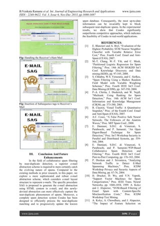 B.Venkata Ramana et al. Int. Journal of Engineering Research and Applications
ISSN : 2248-9622, Vol. 3, Issue 6, Nov-Dec 2013, pp.1690-1697

www.ijera.com

spam database. Consequently, the most up-to-date
information can be invariably kept to block
subsequent near-duplicate spams. In the experimental
results, we show that Cosdes significantly
outperforms competitive approaches, which indicates
the feasibility of Cosdes in real-world applications.

[1]

Fig: Handling the Receiver’s Ham Mail
[2]

[3]

[4]

Fig: Insertion of Subsequence tags to Receiver’s
Mail

[5]

[6]

[7]

[8]

III.

Conclusion And Future
Enhancements

In the field of collaborative spam filtering
by near-duplicate detection, a superior e-mail
abstraction scheme is required to more certainly catch
the evolving nature of spams. Compared to the
existing methods in prior research, in this paper, we
explore a more sophisticated and robust e-mail
abstraction scheme, which considers e-mail layout
structure to represent e-mails. The specific procedure
SAG is proposed to generate the e-mail abstraction
using HTML content in e-mail, and this newlydevised abstraction can more effectively capture the
near-duplicate phenomenon of spams. Moreover, a
complete spam detection system Cosdes has been
designed to efficiently process the near-duplicate
matching and to progressively update the known

www.ijera.com

[9]

[10]

[11]

REFERENCES:
E. Blanzieri and A. Bryl, “Evaluation of the
Highest Probability SVM Nearest Neighbor
Classifier with Variable Relative Error
Cost,” Proc. Fourth Conf. Email and AntiSpam (CEAS), 2007.
M.-T. Chang, W.-T. Yih, and C. Meek,
“Partitioned Logistic Regression for Spam
Filtering,” Proc. 14th ACM SIGKDD Int’l
Conf. Knowledge Discovery and Data
mining (KDD), pp. 97-105, 2008.
S. Chhabra, W.S. Yerazunis, and C. Siefkes,
“Spam Filtering Using a Markov Random
Field Model with Variable Weighting
Schemas,” Proc. Fourth IEEE Int’l Conf.
Data Mining (ICDM), pp. 347-350, 2004.
P.-A. Chirita, J. Diederich, and W. Nejdl,
“Mailrank: Using Ranking for Spam
Detection,” Proc. 14th ACM Int’l Conf.
Information and Knowledge Management
(CIKM), pp. 373-380, 2005.
R. Clayton, “Email Traffic: A Quantitative
Snapshot,” Proc. of the Fourth Conf. Email
and Anti-Spam (CEAS), 2007.
A.C. Cosoi, “A False Positive Safe Neural
Network; The Followers of the Anatrim
Waves,” Proc. MIT Spam Conf., 2008.
E. Damiani, S.D.C. di Vimercati, S.
Paraboschi, and P. Samarati, “An Open
Digest-Based
Technique
for
Spam
Detection,” Proc. Int’l Workshop Security in
Parallel and Distributed Systems, pp. 559564, 2004.
E. Damiani, S.D.C. di Vimercati, S.
Paraboschi, and P. Samarati,“P2P-Based
Collaborative
Spam
Detection
and
Filtering,” Proc. Fourth IEEE Int’l Conf.
Peer-to-Peer Computing, pp. 176-183, 2004.
P. Desikan and J. Srivastava, “Analyzing
Network Traffic to Detect E-Mail
Spamming Machines,” Proc. ICDM
Workshop Privacy and Security Aspects of
Data Mining, pp. 67-76, 2004.
H. Drucker, D. Wu, and V.N. Vapnik,
“Support Vector Machines for Spam
Categorization,” Proc. IEEE Trans. Neural
Networks, pp. 1048-1054, 1999. A. Kolcz
and J. Alspector, “SVM-Based Filtering of
Email
Spam
with
Content-Specific
Misclassification Costs,” Proc. ICDM
Workshop Text Mining.
A. Kolcz, A. Chowdhury, and J. Alspector,
“The Impact of Feature Selection on

1696 | P a g e

 