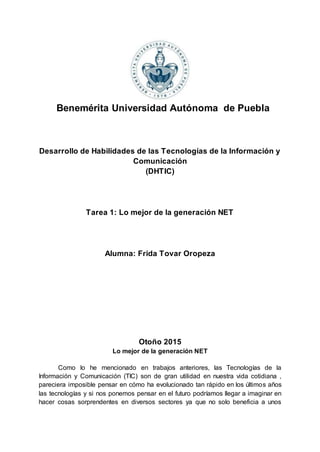 Benemérita Universidad Autónoma de Puebla
Desarrollo de Habilidades de las Tecnologías de la Información y
Comunicación
(DHTIC)
Tarea 1: Lo mejor de la generación NET
Alumna: Frida Tovar Oropeza
Otoño 2015
Lo mejor de la generación NET
Como lo he mencionado en trabajos anteriores, las Tecnologías de la
Información y Comunicación (TIC) son de gran utilidad en nuestra vida cotidiana ,
pareciera imposible pensar en cómo ha evolucionado tan rápido en los últimos años
las tecnologías y si nos ponemos pensar en el futuro podríamos llegar a imaginar en
hacer cosas sorprendentes en diversos sectores ya que no solo beneficia a unos
 