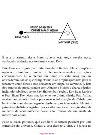 Página 10 de 113
É este o assunto deste livro: superar esta força; revelar nossa
verdadeira essência, nos tornarmos como Deus.
Este livro é um guia para esta jornada definitiva. Ele se propõe a
apontar o caminho; a motivar; a oferecer ferramentas, instrução e
encorajamento. Eu o ofereço em nome dos estudiosos que me
antecederam, sábios que completaram suas próprias jornadas para se
tornarem como Deus e nos deixaram um mapa do caminho. A lista
dos autores do mapa começa com Abraão e Moisés e abarca séculos,
incluindo cabalistas como Rav Shimon bar Yochai, Rav Isaac Luria e
o Baal Shem Tov. Mais notadamente, no último século, Rav Ashlag
recebeu autorização divina para revelar informação da Cabala que
havia sido mantida em segredo desde tempos imemoriais. Ele foi o
primeiro cabalista a registrar por escrito uma sabedoria que durante
milhares de anos somente havia sido transmitida oralmente de
mestre para aluno.
Pode-se dizer, portanto, que este livro se tornou possível por uma
concessão do universo. Graças a esta decisão divina, e à janela no
 