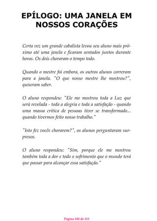 Página 100 de 113
EPÍLOGO: UMA JANELA EM
NOSSOS CORAÇÕES
Certa vez um grande cabalista levou seu aluno mais pró-
ximo até uma janela e ficaram sentados juntos durante
horas. Os dois choraram o tempo todo.
Quando o mestre foi embora, os outros alunos correram
para a janela. "O que nosso mestre lhe mostrou?",
quiseram saber.
O aluno respondeu: "Ele me mostrou toda a Luz que
será revelada - toda a alegria e toda a satisfação - quando
uma massa crítica de pessoas tiver se transformado...
quando tivermos feito nosso trabalho."
"Isto fez vocês chorarem?", os alunos perguntaram sur-
presos.
O aluno respondeu: "Sim, porque ele me mostrou
também toda a dor e todo o sofrimento que o mundo terá
que passar para alcançar essa satisfação."
 