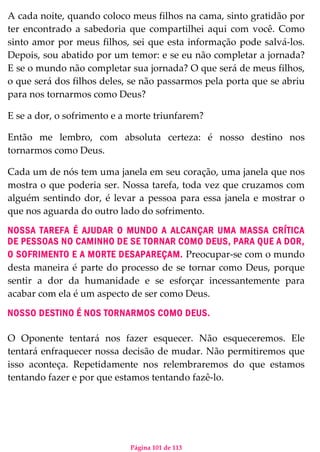 Página 101 de 113
A cada noite, quando coloco meus filhos na cama, sinto gratidão por
ter encontrado a sabedoria que compartilhei aqui com você. Como
sinto amor por meus filhos, sei que esta informação pode salvá-los.
Depois, sou abatido por um temor: e se eu não completar a jornada?
E se o mundo não completar sua jornada? O que será de meus filhos,
o que será dos filhos deles, se não passarmos pela porta que se abriu
para nos tornarmos como Deus?
E se a dor, o sofrimento e a morte triunfarem?
Então me lembro, com absoluta certeza: é nosso destino nos
tornarmos como Deus.
Cada um de nós tem uma janela em seu coração, uma janela que nos
mostra o que poderia ser. Nossa tarefa, toda vez que cruzamos com
alguém sentindo dor, é levar a pessoa para essa janela e mostrar o
que nos aguarda do outro lado do sofrimento.
NOSSA TAREFA É AJUDAR O MUNDO A ALCANÇAR UMA MASSA CRÍTICA
DE PESSOAS NO CAMINHO DE SE TORNAR COMO DEUS, PARA QUE A DOR,
O SOFRIMENTO E A MORTE DESAPAREÇAM. Preocupar-se com o mundo
desta maneira é parte do processo de se tornar como Deus, porque
sentir a dor da humanidade e se esforçar incessantemente para
acabar com ela é um aspecto de ser como Deus.
NOSSO DESTINO É NOS TORNARMOS COMO DEUS.
O Oponente tentará nos fazer esquecer. Não esqueceremos. Ele
tentará enfraquecer nossa decisão de mudar. Não permitiremos que
isso aconteça. Repetidamente nos relembraremos do que estamos
tentando fazer e por que estamos tentando fazê-lo.
 