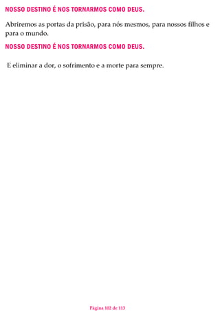 Página 102 de 113
NOSSO DESTINO É NOS TORNARMOS COMO DEUS.
Abriremos as portas da prisão, para nós mesmos, para nossos filhos e
para o mundo.
NOSSO DESTINO É NOS TORNARMOS COMO DEUS.
E eliminar a dor, o sofrimento e a morte para sempre.
 