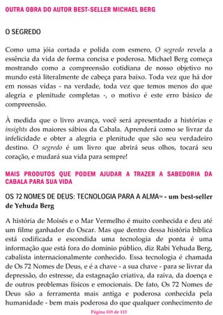 Página 103 de 113
OUTRA OBRA DO AUTOR BEST-SELLER MICHAEL BERG
O SEGREDO
Como uma jóia cortada e polida com esmero, O segredo revela a
essência da vida de forma concisa e poderosa. Michael Berg começa
mostrando como a compreensão cotidiana de nosso objetivo no
mundo está literalmente de cabeça para baixo. Toda vez que há dor
em nossas vidas - na verdade, toda vez que temos menos do que
alegria e plenitude completas -, o motivo é este erro básico de
compreensão.
À medida que o livro avança, você será apresentado a histórias e
insights dos maiores sábios da Cabala. Aprenderá como se livrar da
infelicidade e obter a alegria e plenitude que são seu verdadeiro
destino. O segredo é um livro que abrirá seus olhos, tocará seu
coração, e mudará sua vida para sempre!
MAIS PRODUTOS QUE PODEM AJUDAR A TRAZER A SABEDORIA DA
CABALA PARA SUA VIDA
OS 72 NOMES DE DEUS: TECNOLOGIA PARA A ALMATM - um best-seller
de Yehuda Berg
A história de Moisés e o Mar Vermelho é muito conhecida e deu até
um filme ganhador do Oscar. Mas que dentro dessa história bíblica
está codificada e escondida uma tecnologia de ponta é uma
informação que está fora do domínio público, diz Rabi Yehuda Berg,
cabalista internacionalmente conhecido. Essa tecnologia é chamada
de Os 72 Nomes de Deus, e é a chave - a sua chave - para se livrar da
depressão, do estresse, da estagnação criativa, da raiva, da doença e
de outros problemas físicos e emocionais. De fato, Os 72 Nomes de
Deus são a ferramenta mais antiga e poderosa conhecida pela
humanidade - bem mais poderosa do que qualquer conhecimento de
 