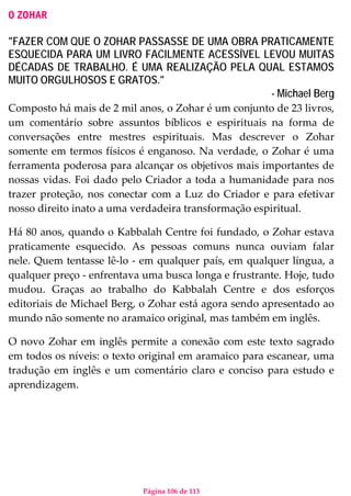 Página 106 de 113
O ZOHAR
"FAZER COM QUE O ZOHAR PASSASSE DE UMA OBRA PRATICAMENTE
ESQUECIDA PARA UM LIVRO FACILMENTE ACESSÍVEL LEVOU MUITAS
DÉCADAS DE TRABALHO. É UMA REALIZAÇÃO PELA QUAL ESTAMOS
MUITO ORGULHOSOS E GRATOS."
- Michael Berg
Composto há mais de 2 mil anos, o Zohar é um conjunto de 23 livros,
um comentário sobre assuntos bíblicos e espirituais na forma de
conversações entre mestres espirituais. Mas descrever o Zohar
somente em termos físicos é enganoso. Na verdade, o Zohar é uma
ferramenta poderosa para alcançar os objetivos mais importantes de
nossas vidas. Foi dado pelo Criador a toda a humanidade para nos
trazer proteção, nos conectar com a Luz do Criador e para efetivar
nosso direito inato a uma verdadeira transformação espiritual.
Há 80 anos, quando o Kabbalah Centre foi fundado, o Zohar estava
praticamente esquecido. As pessoas comuns nunca ouviam falar
nele. Quem tentasse lê-lo - em qualquer país, em qualquer língua, a
qualquer preço - enfrentava uma busca longa e frustrante. Hoje, tudo
mudou. Graças ao trabalho do Kabbalah Centre e dos esforços
editoriais de Michael Berg, o Zohar está agora sendo apresentado ao
mundo não somente no aramaico original, mas também em inglês.
O novo Zohar em inglês permite a conexão com este texto sagrado
em todos os níveis: o texto original em aramaico para escanear, uma
tradução em inglês e um comentário claro e conciso para estudo e
aprendizagem.
 