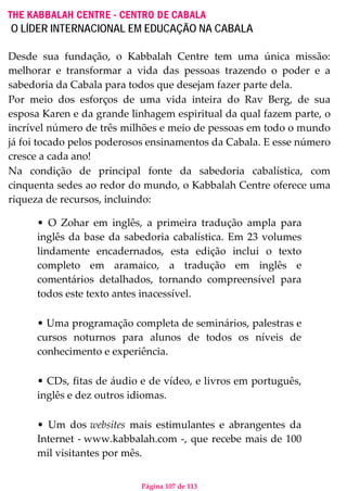 Página 107 de 113
THE KABBALAH CENTRE - CENTRO DE CABALA
O LÍDER INTERNACIONAL EM EDUCAÇÃO NA CABALA
Desde sua fundação, o Kabbalah Centre tem uma única missão:
melhorar e transformar a vida das pessoas trazendo o poder e a
sabedoria da Cabala para todos que desejam fazer parte dela.
Por meio dos esforços de uma vida inteira do Rav Berg, de sua
esposa Karen e da grande linhagem espiritual da qual fazem parte, o
incrível número de três milhões e meio de pessoas em todo o mundo
já foi tocado pelos poderosos ensinamentos da Cabala. E esse número
cresce a cada ano!
Na condição de principal fonte da sabedoria cabalística, com
cinquenta sedes ao redor do mundo, o Kabbalah Centre oferece uma
riqueza de recursos, incluindo:
• O Zohar em inglês, a primeira tradução ampla para
inglês da base da sabedoria cabalística. Em 23 volumes
lindamente encadernados, esta edição inclui o texto
completo em aramaico, a tradução em inglês e
comentários detalhados, tornando compreensível para
todos este texto antes inacessível.
• Uma programação completa de seminários, palestras e
cursos noturnos para alunos de todos os níveis de
conhecimento e experiência.
• CDs, fitas de áudio e de vídeo, e livros em português,
inglês e dez outros idiomas.
• Um dos websites mais estimulantes e abrangentes da
Internet - www.kabbalah.com -, que recebe mais de 100
mil visitantes por mês.
 