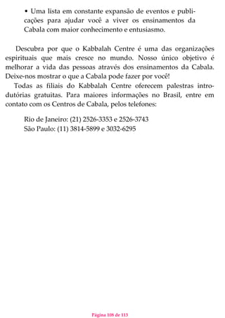 Página 108 de 113
• Uma lista em constante expansão de eventos e publi-
cações para ajudar você a viver os ensinamentos da
Cabala com maior conhecimento e entusiasmo.
Descubra por que o Kabbalah Centre é uma das organizações
espirituais que mais cresce no mundo. Nosso único objetivo é
melhorar a vida das pessoas através dos ensinamentos da Cabala.
Deixe-nos mostrar o que a Cabala pode fazer por você!
Todas as filiais do Kabbalah Centre oferecem palestras intro-
dutórias gratuitas. Para maiores informações no Brasil, entre em
contato com os Centros de Cabala, pelos telefones:
Rio de Janeiro: (21) 2526-3353 e 2526-3743
São Paulo: (11) 3814-5899 e 3032-6295
 
