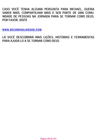 Página 109 de 113
CASO VOCÊ TENHA ALGUMA PERGUNTA PARA MICHAEL, QUEIRA
SABER MAIS, COMPARTILHAR MAIS E SER PARTE DE UMA COMU-
NIDADE DE PESSOAS NA JORNADA PARA SE TORNAR COMO DEUS,
POR FAVOR, VISITE
WWW.BECOMINGLIKEGOD.COM
LÁ VOCÊ DESCOBRIRÁ MAIS LIÇÕES, HISTÓRIAS E FERRAMENTAS
PARA AJUDÁ-LO A SE TORNAR COMO DEUS.
 