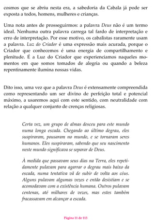 Página 11 de 113
cosmos que se abriu nesta era, a sabedoria da Cabala já pode ser
exposta a todos, homens, mulheres e crianças.
Uma nota antes de prosseguirmos: a palavra Deus não é um termo
ideal. Nenhuma outra palavra carrega tal fardo de interpretação e
erro de interpretação. Por esse motivo, os cabalistas raramente usam
a palavra. Luz do Criador é uma expressão mais acurada, porque o
Criador que conhecemos é uma energia de compartilhamento e
plenitude. É a Luz do Criador que experienciamos naqueles mo-
mentos em que somos tomados de alegria ou quando a beleza
repentinamente ilumina nossas vidas.
Dito isso, uma vez que a palavra Deus é extensamente compreendida
como representando um ser divino de perfeição total e potencial
máximo, a usaremos aqui com este sentido, com neutralidade com
relação a qualquer conjunto de crenças religiosas.
Certa vez, um grupo de almas desceu para este mundo
numa longa escada. Chegando ao último degrau, eles
suspiraram, pousaram no mundo, e se tornaram seres
humanos. Eles suspiraram, sabendo que seu nascimento
neste mundo significava se separar de Deus.
À medida que passavam seus dias na Terra, eles repeti-
damente pulavam para agarrar o degrau mais baixo da
escada, numa tentativa vã de subir de volta aos céus.
Alguns pulavam algumas vezes e então desistiam e se
acomodavam com a existência humana. Outros pulavam
centenas, até milhares de vezes, mas estes também
fracassavam em alcançar a escada.
 
