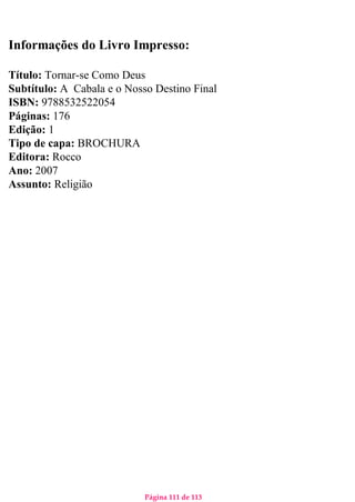 Página 111 de 113
Informações do Livro Impresso:
Título: Tornar-se Como Deus
Subtítulo: A Cabala e o Nosso Destino Final
ISBN: 9788532522054
Páginas: 176
Edição: 1
Tipo de capa: BROCHURA
Editora: Rocco
Ano: 2007
Assunto: Religião
 
