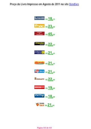 Página 112 de 113
Preço do Livro Impresso em Agosto de 2011 no site Bondfaro
R$ 18,73
R$ 23,80
R$ 45,50
R$ 22,50
R$ 21,25
R$ 21,25
R$ 21,00
R$ 22,00
R$ 19,90
R$ 18,90
R$ 21,50
 