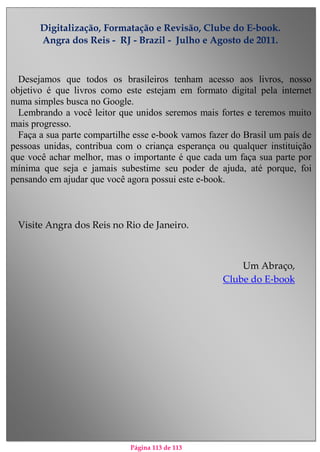Página 113 de 113
Digitalização, Formatação e Revisão, Clube do E-book.
Angra dos Reis - RJ - Brazil - Julho e Agosto de 2011.
Desejamos que todos os brasileiros tenham acesso aos livros, nosso
objetivo é que livros como este estejam em formato digital pela internet
numa simples busca no Google.
Lembrando a você leitor que unidos seremos mais fortes e teremos muito
mais progresso.
Faça a sua parte compartilhe esse e-book vamos fazer do Brasil um país de
pessoas unidas, contribua com o criança esperança ou qualquer instituição
que você achar melhor, mas o importante é que cada um faça sua parte por
mínima que seja e jamais subestime seu poder de ajuda, até porque, foi
pensando em ajudar que você agora possui este e-book.
Visite Angra dos Reis no Rio de Janeiro.
Um Abraço,
Clube do E-book
 