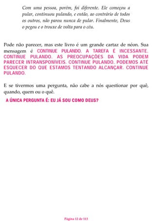 Página 12 de 113
Com uma pessoa, porém, foi diferente. Ele começou a
pular, continuou pulando, e então, ao contrário de todos
os outros, não parou nunca de pular. Finalmente, Deus
o pegou e o trouxe de volta para o céu.
Pode não parecer, mas este livro é um grande cartaz de néon. Sua
mensagem é CONTINUE PULANDO. A TAREFA É INCESSANTE.
CONTINUE PULANDO. AS PREOCUPAÇÕES DA VIDA PODEM
PARECER INTRANSPONÍVEIS. CONTINUE PULANDO. PODEMOS ATÉ
ESQUECER DO QUE ESTAMOS TENTANDO ALCANÇAR. CONTINUE
PULANDO.
E se tivermos uma pergunta, não cabe a nós questionar por quê,
quando, quem ou o quê.
A ÚNICA PERGUNTA É: EU JÁ SOU COMO DEUS?
 