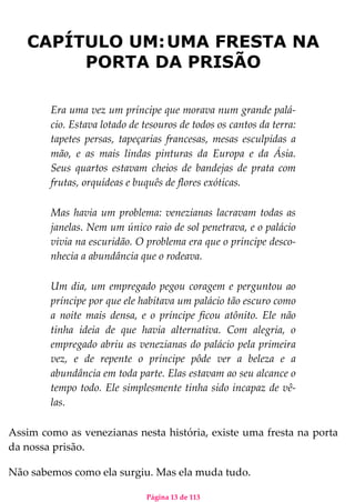 Página 13 de 113
CAPÍTULO UM:UMA FRESTA NA
PORTA DA PRISÃO
Era uma vez um príncipe que morava num grande palá-
cio. Estava lotado de tesouros de todos os cantos da terra:
tapetes persas, tapeçarias francesas, mesas esculpidas a
mão, e as mais lindas pinturas da Europa e da Ásia.
Seus quartos estavam cheios de bandejas de prata com
frutas, orquídeas e buquês de flores exóticas.
Mas havia um problema: venezianas lacravam todas as
janelas. Nem um único raio de sol penetrava, e o palácio
vivia na escuridão. O problema era que o príncipe desco-
nhecia a abundância que o rodeava.
Um dia, um empregado pegou coragem e perguntou ao
príncipe por que ele habitava um palácio tão escuro como
a noite mais densa, e o príncipe ficou atônito. Ele não
tinha ideia de que havia alternativa. Com alegria, o
empregado abriu as venezianas do palácio pela primeira
vez, e de repente o príncipe pôde ver a beleza e a
abundância em toda parte. Elas estavam ao seu alcance o
tempo todo. Ele simplesmente tinha sido incapaz de vê-
las.
Assim como as venezianas nesta história, existe uma fresta na porta
da nossa prisão.
Não sabemos como ela surgiu. Mas ela muda tudo.
 