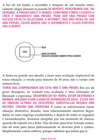 Página 14 de 113
A luz do sol banha a escuridão e imagens de um mundo imen-
samente alegre dançam na parede.DE REPENTE, PERCEBEMOS QUE, NA
VERDADE, A PRISÃO NÃO É O MUNDO, CONFORME FOMOS LEVADOS A
CRER. É MERAMENTE UMA PRISÃO. PODE SER UMA PRISÃO COM
ACESSO EM ALTA VELOCIDADE A INTERNET, MAS NÃO DEIXA DE SER
UMA PRISÃO, CUJOS MUROS SÃO O SOFRIMENTO E CUJOS PORTÕES
SÃO A MORTE.
A fresta na parede nos desafia a fazer uma avaliação implacável de
nossa situação, a versão para maiores de 18 anos, não a versão com
censura livre.
TEMOS QUE COMPREENDER QUE ESTA VIDA É UMA PRISÃO. Em vez de
gerar desespero, na verdade esta avaliação é uma afirmação de
liberdade e esperança. DESAPARECER NO TEMPO, ESTAR DESTINADO A
MORRER, APEGADO A UMA ILUSÃO DE SEPARAÇÃO DE DEUS - ESTAS SÃO
AS ORIGENS ULTIMAS DO DESESPERO. SUBSTITUI-LAS REQUER UMA
DECISÃO. CRUZAR UMA FRONTEIRA. É como se estivéssemos numa
situação destrutiva, doentia, num relacionamento amoroso degra-
dante ou num emprego insatisfatório, e depois de todas as negações
e racionalizações, fôssemos atingidos por um momento de clareza,
quando de repente cai a ficha. Não dá mais para ficar fazendo contas,
não dá mais para pesar judiciosamente os diversos prós e contras.
Simplesmente vamos embora, porque sabemos que temos que ir.
 