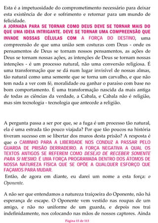 Página 15 de 113
Esta é a impetuosidade do comprometimento necessário para deixar
esta existência de dor e sofrimento e retornar para um mundo de
felicidade.
A JORNADA PARA SE TORNAR COMO DEUS DEVE SE TORNAR MAIS DO
QUE UMA IDEIA INTRIGANTE. DEVE SE TORNAR UMA COMPREENSÃO QUE
INVADE NOSSAS CÉLULAS COM A FORÇA DO DESTINO, uma
compreensão de que uma união sem costuras com Deus - onde os
pensamentos de Deus se tornam nossos pensamentos, as ações de
Deus se tornam nossas ações, as intenções de Deus se tornam nossas
intenções - é um processo natural, não uma conversão religiosa. É
uma transformação que se dá num lugar invisível de nossas almas,
tão natural como uma semente que se torna um carvalho, e que não
tem nada a ver com fé, moralidade ou ganhar o paraíso com base no
bom comportamento. É uma transformação nascida da mais antiga
de todas as ciências da verdade, a Cabala, e Cabala não é religião,
mas sim tecnologia - tecnologia que antecede a religião.
A pergunta passa a ser por que, se a fuga é um processo tão natural,
ela é uma estrada tão pouco viajada? Por que tão poucos na história
tiveram sucesso em se libertar dos muros desta prisão? A resposta é
que o CAMINHO PARA A LIBERDADE NOS CONDUZ A PASSAR PELO
GUARDA DE PRISÃO DERRADEIRO. A FORÇA NEGATIVA A QUAL OS
TEXTOS ANTIGOS SE REFEREM COMO DESEJO DE RECEBER SOMENTE
PARA SI MESMO. É UMA FORÇA PROGRAMADA DENTRO DOS ÁTOMOS DE
NOSSA NATUREZA FÍSICA QUE SE OPÕE A QUALQUER ESFORÇO QUE
FAÇAMOS PARA MUDAR.
Então, de agora em diante, eu darei um nome a esta força: o
Oponente.
A não ser que entendamos a natureza traiçoeira do Oponente, não há
esperança de escape. O Oponente vem vestido nas roupas de um
amigo, e não no uniforme de um guarda, e depois nos trai
indefinidamente, nos colocando nas mãos de nossos captores. Ainda
 