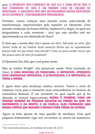 Página 16 de 113
pior, O OPONENTE NOS CONVENCE DE QUE ELE É CADA UM DE NÓS. O
QUE CHAMAMOS DE VIDA É UM GRANDE CASO DE ENGANO DE
IDENTIDADE, E ENQUANTO NÓS NÃO DISTINGUIRMOS NOSSA IDENTIDADE
DA DO OPONENTE, CONTINUAREMOS PRISIONEIROS.
Portanto, vamos começar uma jornada numa auto-estrada de
transformação, impulsionados pela repulsão ao Oponente. Uma
jornada conduzida de forma infinita, implacável e alegre, na qual nos
perguntamos a cada momento - será que esta escolha está me
aproximando ou me afastando de Deus?
É claro que a mente dirá: Isto é apenas um livro. Não pode ser sério. Que
chance tenho de me lembrar desta natureza divina que eu supostamente
possuo cada vez que tomar uma decisão? Como eu posso escalar muros que
tão poucos antes de mim já escalaram?
O Oponente fica feliz que você pense assim.
Mas os irmãos Wright∗
não pensavam assim. Nem Leonardo da
Vinci. A CADA MUDANÇA DE PARADIGMA, O IMPOSSÍVEL APRESENTA
SUAS CREDENCIAIS IMPECÁVEIS, É ULTRAPASSADO, E O IMPENSÁVEL SE
TORNA A NORMA.
E agora mais uma mudança sísmica ocorreu. Temos a sorte de
estarmos vivos para o momento mais extraordinário na história da
consciência humana. É um momento no qual aquilo que já foi
absurdo se tornará lugar-comum: AGORA É POSSÍVEL PARA UM
GRANDE NÚMERO DE PESSOAS ESCAPAR DA PRISÃO DA DOR, DO
SOFRIMENTO E DA MORTE. E AO FAZÊ-LO, ELES FORMARÃO UMA
MASSA CRÍTICA QUE MUDARÁ O MUNDO PARA TODOS OS OUTROS.
Agora se trata apenas de uma questão de mecânica. Com qual
pequeno instrumento cego nós cavaremos os muros da masmorra,
∗
Na visão norte-americana, os inventores do avião. (N. da T.)
 