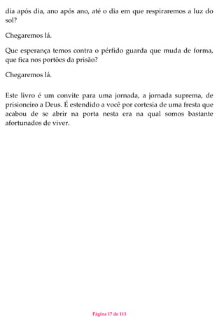 Página 17 de 113
dia após dia, ano após ano, até o dia em que respiraremos a luz do
sol?
Chegaremos lá.
Que esperança temos contra o pérfido guarda que muda de forma,
que fica nos portões da prisão?
Chegaremos lá.
Este livro é um convite para uma jornada, a jornada suprema, de
prisioneiro a Deus. É estendido a você por cortesia de uma fresta que
acabou de se abrir na porta nesta era na qual somos bastante
afortunados de viver.
 