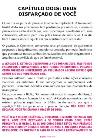 Página 18 de 113
CAPÍTULO DOIS: DEUS
DISFARÇADO DE VOCÊ
O guarda na porta da prisão é totalmente implacável. O tratamento
brutal dado aos prisioneiros tem perdurado por milênios, e agora os
prisioneiros estão derrotados, sem esperanças, encolhidos em seus
colchonetes, olhando para fora pelas barras de suas celas. Um dia
bom é simplesmente aquele em que resistimos sem sentir dor.
O guarda, o Oponente, convenceu seus prisioneiros de que somos
pequenos e insignificantes, quando na verdade, por mais fantásticos
que possam ser nossos sonhos de realizações, eles não chegam nem a
arranhar a superfície do que de fato é possível.
A VERDADE É, ESTAMOS DESTINADOS A NOS TORNAR DEUS. MAS FOMOS
ENGANADOS E CONVENCIDOS A NOS TORNAR PRISIONEIROS, POSANDO
COMO FORMIGAS INDIFERENTES AO ASSUSTADOR ABISMO ENTRE O QUE
SOMOS E O QUE PODERÍAMOS SER.
Ficamos saltando para a frente e para atrás entre ações e reações.
Podemos ser infinitos. E até começarmos a compreender este
potencial, ficaremos deitados com indiferença nos colchonetes de
nossa prisão.
De acordo com a Bíblia, "O homem foi criado à imagem de Deus, à
imagem de Deus o homem foi criado". A Cabala nos ensina que não
existem palavras supérfluas na Bíblia. Sendo assim, por que a
repetição? Ela instiga o leitor a prestar atenção. NÃO DEIXE ISTO
ESCAPAR. VOCÊ FOI CRIADO À IMAGEM DE DEUS.
VOCÊ TEM A MESMA ESSÊNCIA E, PORTANTO, O MESMO POTENCIAL QUE
DEUS. VOCÊ ESTÁ DESTINADO A SE TORNAR COMO DEUS, ENTÃO
PERGUNTE A SI MESMO, EU JÁ SOU COMO DEUS? ESTOU MANIFESTANDO
PODERES DIVINOS? CONSIGO CURAR DOENTES E ABENÇOAR PESSOAS?
RESSUSCITEI OS MORTOS? O PADRÃO DE MEDIDA REPENTINAMENTE SE
 
