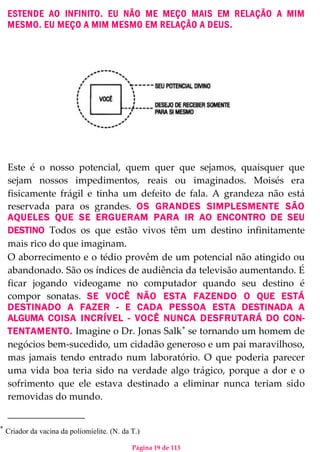 Página 19 de 113
ESTENDE AO INFINITO. EU NÃO ME MEÇO MAIS EM RELAÇÃO A MIM
MESMO. EU MEÇO A MIM MESMO EM RELAÇÃO A DEUS.
Este é o nosso potencial, quem quer que sejamos, quaisquer que
sejam nossos impedimentos, reais ou imaginados. Moisés era
fisicamente frágil e tinha um defeito de fala. A grandeza não está
reservada para os grandes. OS GRANDES SIMPLESMENTE SÃO
AQUELES QUE SE ERGUERAM PARA IR AO ENCONTRO DE SEU
DESTINO Todos os que estão vivos têm um destino infinitamente
mais rico do que imaginam.
O aborrecimento e o tédio provêm de um potencial não atingido ou
abandonado. São os índices de audiência da televisão aumentando. É
ficar jogando videogame no computador quando seu destino é
compor sonatas. SE VOCÊ NÃO ESTA FAZENDO O QUE ESTÁ
DESTINADO A FAZER - E CADA PESSOA ESTA DESTINADA A
ALGUMA COISA INCRÍVEL - VOCÊ NUNCA DESFRUTARÁ DO CON-
TENTAMENTO. Imagine o Dr. Jonas Salk∗
se tornando um homem de
negócios bem-sucedido, um cidadão generoso e um pai maravilhoso,
mas jamais tendo entrado num laboratório. O que poderia parecer
uma vida boa teria sido na verdade algo trágico, porque a dor e o
sofrimento que ele estava destinado a eliminar nunca teriam sido
removidas do mundo.
∗
Criador da vacina da poliomielite. (N. da T.)
 