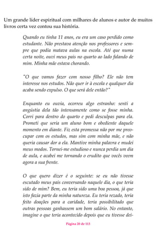 Página 20 de 113
Um grande líder espiritual com milhares de alunos e autor de muitos
livros certa vez contou sua história.
Quando eu tinha 11 anos, eu era um caso perdido como
estudante. Não prestava atenção nos professores e sem-
pre que podia matava aulas na escola. Até que numa
certa noite, ouvi meus pais no quarto ao lado falando de
mim. Minha mãe estava chorando.
"O que vamos fazer com nosso filho? Ele não tem
interesse nos estudos. Não quer ir à escola e qualquer dia
acaba sendo expulso. O que será dele então?"
Enquanto eu ouvia, ocorreu algo estranho: senti a
angústia dela tão intensamente como se fosse minha.
Corri para dentro do quarto e pedi desculpas para ela.
Prometi que seria um aluno bom e obediente daquele
momento em diante. Fiz esta promessa não por me preo-
cupar com os estudos, mas sim com minha mãe, e não
queria causar dor a ela. Mantive minha palavra e mudei
meus modos. Tornei-me estudioso e nunca perdia um dia
de aula, e acabei me tornando o erudito que vocês veem
agora a sua frente.
O que quero dizer é o seguinte: se eu não tivesse
escutado meus pais conversando naquele dia, o que teria
sido de mim? Bem, eu teria sido uma boa pessoa, já que
isto fazia parte da minha natureza. Eu teria rezado, teria
feito doações para a caridade, teria possibilitado que
outras pessoas ganhassem um bom salário. No entanto,
imagine o que teria acontecido depois que eu tivesse dei-
 