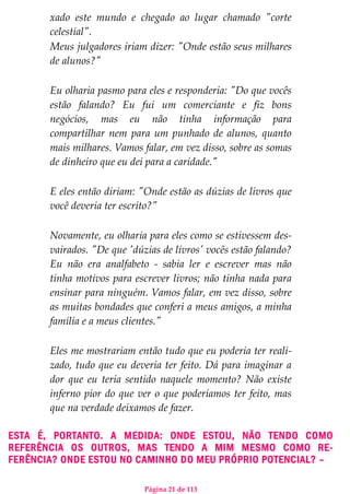 Página 21 de 113
xado este mundo e chegado ao lugar chamado "corte
celestial".
Meus julgadores iriam dizer: "Onde estão seus milhares
de alunos?"
Eu olharia pasmo para eles e responderia: "Do que vocês
estão falando? Eu fui um comerciante e fiz bons
negócios, mas eu não tinha informação para
compartilhar nem para um punhado de alunos, quanto
mais milhares. Vamos falar, em vez disso, sobre as somas
de dinheiro que eu dei para a caridade."
E eles então diriam: "Onde estão as dúzias de livros que
você deveria ter escrito?"
Novamente, eu olharia para eles como se estivessem des-
vairados. "De que 'dúzias de livros' vocês estão falando?
Eu não era analfabeto - sabia ler e escrever mas não
tinha motivos para escrever livros; não tinha nada para
ensinar para ninguém. Vamos falar, em vez disso, sobre
as muitas bondades que conferi a meus amigos, a minha
família e a meus clientes."
Eles me mostrariam então tudo que eu poderia ter reali-
zado, tudo que eu deveria ter feito. Dá para imaginar a
dor que eu teria sentido naquele momento? Não existe
inferno pior do que ver o que poderíamos ter feito, mas
que na verdade deixamos de fazer.
ESTA É, PORTANTO. A MEDIDA: ONDE ESTOU, NÃO TENDO COMO
REFERÊNCIA OS OUTROS, MAS TENDO A MIM MESMO COMO RE-
FERÊNCIA? ONDE ESTOU NO CAMINHO DO MEU PRÓPRIO POTENCIAL? –
 