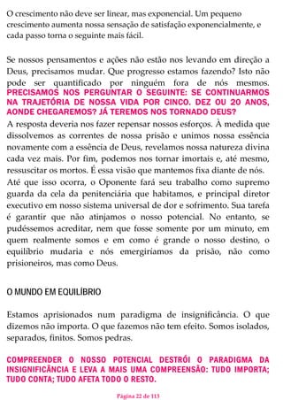 Página 22 de 113
O crescimento não deve ser linear, mas exponencial. Um pequeno
crescimento aumenta nossa sensação de satisfação exponencialmente, e
cada passo torna o seguinte mais fácil.
Se nossos pensamentos e ações não estão nos levando em direção a
Deus, precisamos mudar. Que progresso estamos fazendo? Isto não
pode ser quantificado por ninguém fora de nós mesmos.
PRECISAMOS NOS PERGUNTAR O SEGUINTE: SE CONTINUARMOS
NA TRAJETÓRIA DE NOSSA VIDA POR CINCO. DEZ OU 20 ANOS,
AONDE CHEGAREMOS? JÁ TEREMOS NOS TORNADO DEUS?
A resposta deveria nos fazer repensar nossos esforços. À medida que
dissolvemos as correntes de nossa prisão e unimos nossa essência
novamente com a essência de Deus, revelamos nossa natureza divina
cada vez mais. Por fim, podemos nos tornar imortais e, até mesmo,
ressuscitar os mortos. É essa visão que mantemos fixa diante de nós.
Até que isso ocorra, o Oponente fará seu trabalho como supremo
guarda da cela da penitenciária que habitamos, e principal diretor
executivo em nosso sistema universal de dor e sofrimento. Sua tarefa
é garantir que não atinjamos o nosso potencial. No entanto, se
pudéssemos acreditar, nem que fosse somente por um minuto, em
quem realmente somos e em como é grande o nosso destino, o
equilíbrio mudaria e nós emergiríamos da prisão, não como
prisioneiros, mas como Deus.
O MUNDO EM EQUILÍBRIO
Estamos aprisionados num paradigma de insignificância. O que
dizemos não importa. O que fazemos não tem efeito. Somos isolados,
separados, finitos. Somos pedras.
COMPREENDER O NOSSO POTENCIAL DESTRÓI O PARADIGMA DA
INSIGNIFICÂNCIA E LEVA A MAIS UMA COMPREENSÃO: TUDO IMPORTA;
TUDO CONTA; TUDO AFETA TODO O RESTO.
 