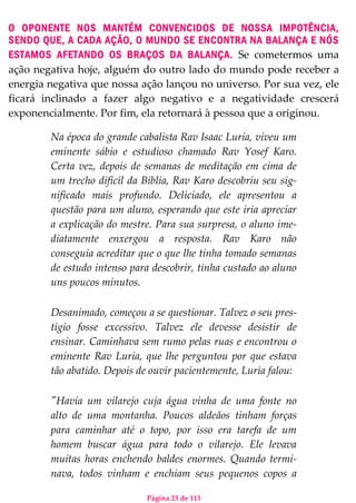 Página 23 de 113
O OPONENTE NOS MANTÉM CONVENCIDOS DE NOSSA IMPOTÊNCIA,
SENDO QUE, A CADA AÇÃO, O MUNDO SE ENCONTRA NA BALANÇA E NÓS
ESTAMOS AFETANDO OS BRAÇOS DA BALANÇA. Se cometermos uma
ação negativa hoje, alguém do outro lado do mundo pode receber a
energia negativa que nossa ação lançou no universo. Por sua vez, ele
ficará inclinado a fazer algo negativo e a negatividade crescerá
exponencialmente. Por fim, ela retornará à pessoa que a originou.
Na época do grande cabalista Rav Isaac Luria, viveu um
eminente sábio e estudioso chamado Rav Yosef Karo.
Certa vez, depois de semanas de meditação em cima de
um trecho difícil da Bíblia, Rav Karo descobriu seu sig-
nificado mais profundo. Deliciado, ele apresentou a
questão para um aluno, esperando que este iria apreciar
a explicação do mestre. Para sua surpresa, o aluno ime-
diatamente enxergou a resposta. Rav Karo não
conseguia acreditar que o que lhe tinha tomado semanas
de estudo intenso para descobrir, tinha custado ao aluno
uns poucos minutos.
Desanimado, começou a se questionar. Talvez o seu pres-
tígio fosse excessivo. Talvez ele devesse desistir de
ensinar. Caminhava sem rumo pelas ruas e encontrou o
eminente Rav Luria, que lhe perguntou por que estava
tão abatido. Depois de ouvir pacientemente, Luria falou:
"Havia um vilarejo cuja água vinha de uma fonte no
alto de uma montanha. Poucos aldeãos tinham forças
para caminhar até o topo, por isso era tarefa de um
homem buscar água para todo o vilarejo. Ele levava
muitas horas enchendo baldes enormes. Quando termi-
nava, todos vinham e enchiam seus pequenos copos a
 