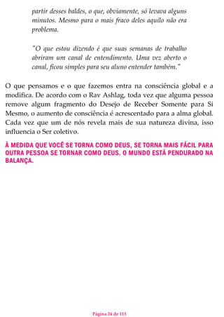 Página 24 de 113
partir desses baldes, o que, obviamente, só levava alguns
minutos. Mesmo para o mais fraco deles aquilo não era
problema.
"O que estou dizendo é que suas semanas de trabalho
abriram um canal de entendimento. Uma vez aberto o
canal, ficou simples para seu aluno entender também."
O que pensamos e o que fazemos entra na consciência global e a
modifica. De acordo com o Rav Ashlag, toda vez que alguma pessoa
remove algum fragmento do Desejo de Receber Somente para Si
Mesmo, o aumento de consciência é acrescentado para a alma global.
Cada vez que um de nós revela mais de sua natureza divina, isso
influencia o Ser coletivo.
À MEDIDA QUE VOCÊ SE TORNA COMO DEUS, SE TORNA MAIS FÁCIL PARA
OUTRA PESSOA SE TORNAR COMO DEUS. O MUNDO ESTÁ PENDURADO NA
BALANÇA.
 