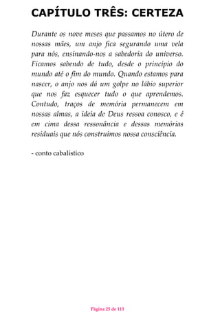 Página 25 de 113
CAPÍTULO TRÊS: CERTEZA
Durante os nove meses que passamos no útero de
nossas mães, um anjo fica segurando uma vela
para nós, ensinando-nos a sabedoria do universo.
Ficamos sabendo de tudo, desde o princípio do
mundo até o fim do mundo. Quando estamos para
nascer, o anjo nos dá um golpe no lábio superior
que nos faz esquecer tudo o que aprendemos.
Contudo, traços de memória permanecem em
nossas almas, a ideia de Deus ressoa conosco, e é
em cima dessa ressonância e dessas memórias
residuais que nós construímos nossa consciência.
- conto cabalístico
 